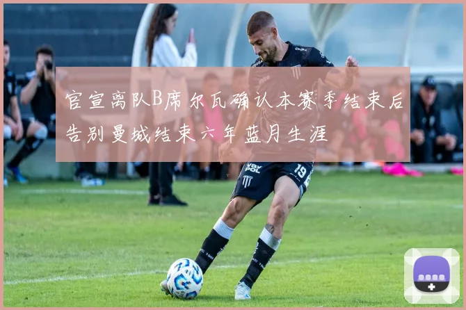官宣离队B席尔瓦确认本赛季结束后告别曼城结束六年蓝月生涯