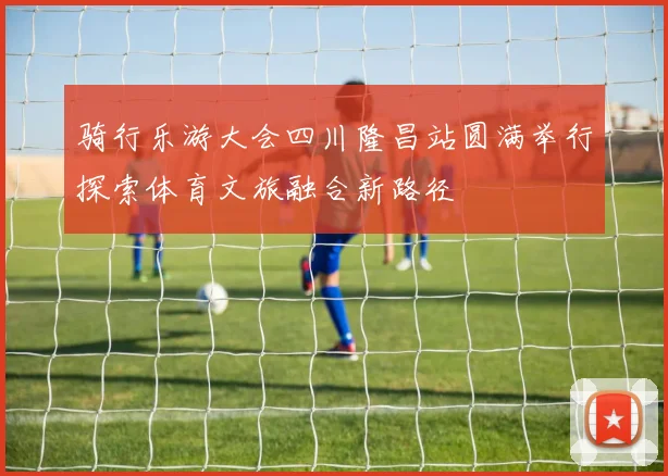 骑行乐游大会四川隆昌站圆满举行探索体育文旅融合新路径
